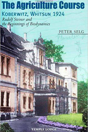 The Agriculture Course, Koberwitz Whitsun 1924: Rudolf Steiner and the Beginnings of Biodynamics by Peter Selg - The Josephine Porter Institute